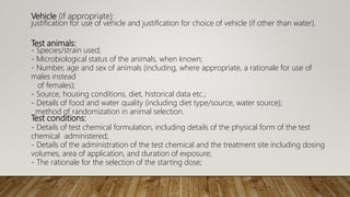 Vehicle (if appropriate):
justification for use of vehicle and justification for choice of vehicle (if other than water).
Test animals:
- Species/strain used;
- Microbiological status of the animals, when known;
- Number, age and sex of animals (including, where appropriate, a rationale for use of
males instead
of females);
- Source, housing conditions, diet, historical data etc.;
- Details of food and water quality (including diet type/source, water source);
method of randomization in animal selection.
Test conditions:
- Details of test chemical formulation, including details of the physical form of the test
chemical administered;
- Details of the administration of the test chemical and the treatment site including dosing
volumes, area of application, and duration of exposure;
- The rationale for the selection of the starting dose;
 