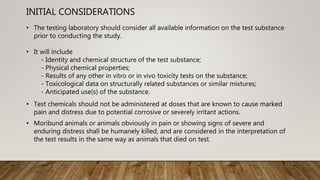 INITIAL CONSIDERATIONS
• The testing laboratory should consider all available information on the test substance
prior to conducting the study.
• It will include
- Identity and chemical structure of the test substance;
- Physical chemical properties;
- Results of any other in vitro or in vivo toxicity tests on the substance;
- Toxicological data on structurally related substances or similar mixtures;
- Anticipated use(s) of the substance.
• Test chemicals should not be administered at doses that are known to cause marked
pain and distress due to potential corrosive or severely irritant actions.
• Moribund animals or animals obviously in pain or showing signs of severe and
enduring distress shall be humanely killed, and are considered in the interpretation of
the test results in the same way as animals that died on test.
 