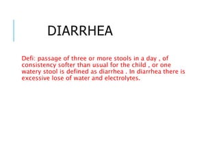 Defi: passage of three or more stools in a day , of
consistency softer than usual for the child , or one
watery stool is defined as diarrhea . In diarrhea there is
excessive lose of water and electrolytes.
DIARRHEA
 