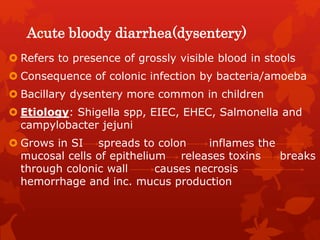 Acute bloody diarrhea(dysentery)
 Refers to presence of grossly visible blood in stools
 Consequence of colonic infection by bacteria/amoeba
 Bacillary dysentery more common in children
 Etiology: Shigella spp, EIEC, EHEC, Salmonella and
campylobacter jejuni
 Grows in SI spreads to colon inflames the
mucosal cells of epithelium releases toxins breaks
through colonic wall causes necrosis
hemorrhage and inc. mucus production
 
