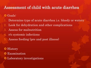 Assessment of child with acute diarrhea
 Goals:
1. Determine type of acute diarrhea i.e. bloody or watery
2. Look for dehydration and other complications
3. Assess for malnutrition
4. r/o systemic infections
5. Assess feeding (pre and post illness)
 History
 Examination
 Laboratory investigations
 