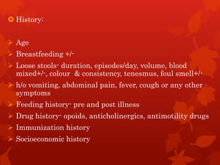  History:
 Age
 Breastfeeding +/-
 Loose stools- duration, episodes/day, volume, blood
mixed+/-, colour & consistency, tenesmus, foul smell+/-
 h/o vomiting, abdominal pain, fever, cough or any other
symptoms
 Feeding history- pre and post illness
 Drug history- opoids, anticholinergics, antimotility drugs
 Immunization history
 Socioeconomic history
 