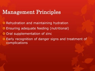 Management Principles
 Rehydration and maintaining hydration
 Ensuring adequate feeding (nutritional)
 Oral supplementation of zinc
 Early recognition of danger signs and treatment of
complications
 