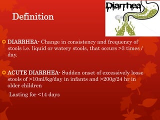 Definition
 DIARRHEA- Change in consistency and frequency of
stools i.e. liquid or watery stools, that occurs >3 times /
day.
 ACUTE DIARRHEA- Sudden onset of excessively loose
stools of >10ml/kg/day in infants and >200g/24 hr in
older children
Lasting for <14 days
 