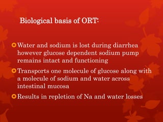 Biological basis of ORT:
Water and sodium is lost during diarrhea
however glucose dependent sodium pump
remains intact and functioning
Transports one molecule of glucose along with
a molecule of sodium and water across
intestinal mucosa
Results in repletion of Na and water losses
 