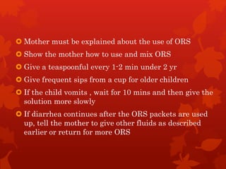  Mother must be explained about the use of ORS
 Show the mother how to use and mix ORS
 Give a teaspoonful every 1-2 min under 2 yr
 Give frequent sips from a cup for older children
 If the child vomits , wait for 10 mins and then give the
solution more slowly
 If diarrhea continues after the ORS packets are used
up, tell the mother to give other fluids as described
earlier or return for more ORS
 