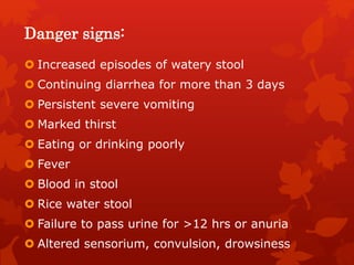 Danger signs:
 Increased episodes of watery stool
 Continuing diarrhea for more than 3 days
 Persistent severe vomiting
 Marked thirst
 Eating or drinking poorly
 Fever
 Blood in stool
 Rice water stool
 Failure to pass urine for >12 hrs or anuria
 Altered sensorium, convulsion, drowsiness
 