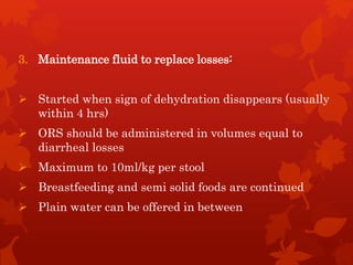3. Maintenance fluid to replace losses:
 Started when sign of dehydration disappears (usually
within 4 hrs)
 ORS should be administered in volumes equal to
diarrheal losses
 Maximum to 10ml/kg per stool
 Breastfeeding and semi solid foods are continued
 Plain water can be offered in between
 