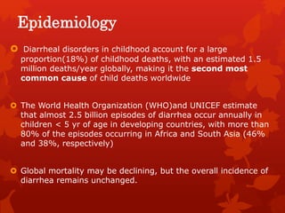 Epidemiology
 Diarrheal disorders in childhood account for a large
proportion(18%) of childhood deaths, with an estimated 1.5
million deaths/year globally, making it the second most
common cause of child deaths worldwide
 The World Health Organization (WHO)and UNICEF estimate
that almost 2.5 billion episodes of diarrhea occur annually in
children < 5 yr of age in developing countries, with more than
80% of the episodes occurring in Africa and South Asia (46%
and 38%, respectively)
 Global mortality may be declining, but the overall incidence of
diarrhea remains unchanged.
 