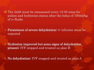  The child must be reassessed every 15-30 mins for
pulses and hydration status after the bolus of 100ml/kg
of iv fluids
 Persistence of severe dehydration: iv infusion must be
repeated
 Hydration improved but some signs of dehydration
present: IVF stopped and treated as plan B
 No dehydration: IVF stopped and treated as plan A
 