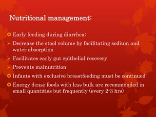 Nutritional management:
 Early feeding during diarrhea:
 Decrease the stool volume by facilitating sodium and
water absorption
 Facilitates early gut epithelial recovery
 Prevents malnutrition
 Infants with exclusive breastfeeding must be continued
 Energy dense foods with less bulk are recommended in
small quantities but frequently (every 2-3 hrs)
 