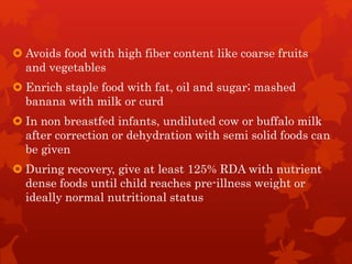  Avoids food with high fiber content like coarse fruits
and vegetables
 Enrich staple food with fat, oil and sugar; mashed
banana with milk or curd
 In non breastfed infants, undiluted cow or buffalo milk
after correction or dehydration with semi solid foods can
be given
 During recovery, give at least 125% RDA with nutrient
dense foods until child reaches pre-illness weight or
ideally normal nutritional status
 