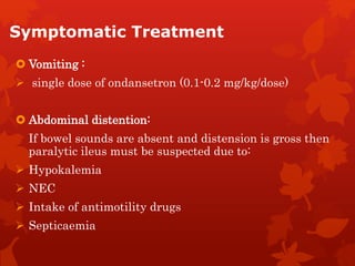 Symptomatic Treatment
 Vomiting :
 single dose of ondansetron (0.1-0.2 mg/kg/dose)
 Abdominal distention:
If bowel sounds are absent and distension is gross then
paralytic ileus must be suspected due to:
 Hypokalemia
 NEC
 Intake of antimotility drugs
 Septicaemia
 