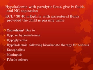 Hypokalemia with paralytic ileus: give iv fluids
and NG aspiration
KCL : 30-40 mEq/L iv with parenteral fluids
provided the child is passing urine
 Convulsion: Due to
 Hypo or hypernatremia
 Hypoglycemia
 Hypokalaemia following bicarbonate therapy for acidosis
 Encephalitis
 Meningitis
 Febrile seizure
 