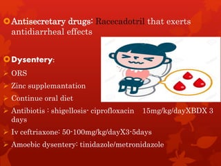 Antisecretary drugs: Racecadotril that exerts
antidiarrheal effects
Dysentery:
 ORS
 Zinc supplemantation
 Continue oral diet
 Antibiotis : shigellosis- ciprofloxacin 15mg/kg/dayXBDX 3
days
 Iv ceftriaxone: 50-100mg/kg/dayX3-5days
 Amoebic dysentery: tinidazole/metronidazole
 