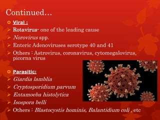 Continued…
 Viral :
 Rotavirus- one of the leading cause
 Norovirus spp.
 Enteric Adenoviruses serotype 40 and 41
 Others : Astrovirus, coronavirus, cytomegalovirus,
picorna virus
 Parasitic:
 Giardia lamblia
 Cryptosporidium parvum
 Entamoeba histolytica
 Isospora belli
 Others : Blastocystis hominis, Balantidium coli , etc
 