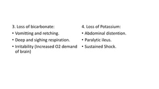 3. Loss of bicarbonate:
• Vomitting and retching.
• Deep and sighing respiration.
• Irritability (Increased O2 demand
of brain)
4. Loss of Potassium:
• Abdominal distention.
• Paralytic ileus.
• Sustained Shock.
 