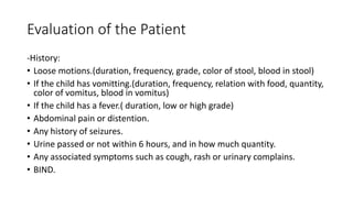 Evaluation of the Patient
-History:
• Loose motions.(duration, frequency, grade, color of stool, blood in stool)
• If the child has vomitting.(duration, frequency, relation with food, quantity,
color of vomitus, blood in vomitus)
• If the child has a fever.( duration, low or high grade)
• Abdominal pain or distention.
• Any history of seizures.
• Urine passed or not within 6 hours, and in how much quantity.
• Any associated symptoms such as cough, rash or urinary complains.
• BIND.
 