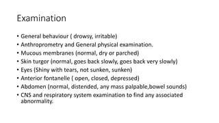 Examination
• General behaviour ( drowsy, irritable)
• Anthroprometry and General physical examination.
• Mucous membranes (normal, dry or parched)
• Skin turgor (normal, goes back slowly, goes back very slowly)
• Eyes (Shiny with tears, not sunken, sunken)
• Anterior fontanelle ( open, closed, depressed)
• Abdomen (normal, distended, any mass palpable,bowel sounds)
• CNS and respiratory system examination to find any associated
abnormality.
 