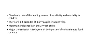• Diarrhea is one of the leading causes of morbidity and mortality in
children.
• There are 3-4 episodes of diarrhea per child per year.
• Maximum incidence is in the 1st year of life.
• Major transmission is fecal/oral or by ingestion of contaminated food
or water.
 