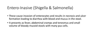Entero-Inasive (Shigella & Salmonella)
• These cause invasion of enterocytes and results in necrosis and ulcer
formation leading to diarrhea with blood and mucus in the stool.
• It presents as fever, abdominal cramps and tenesmus and small
volume of bloody mucoid stools with many pus cells.
 