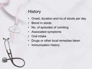 History
• Onset, duration and no.of stools per day
• Blood in stools
• No. of episodes of vomiting
• Associated symptoms
• Oral intake
• Drugs or other local remedies taken
• Immunization history
 