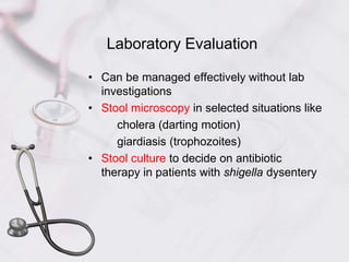 Laboratory Evaluation
• Can be managed effectively without lab
investigations
• Stool microscopy in selected situations like
cholera (darting motion)
giardiasis (trophozoites)
• Stool culture to decide on antibiotic
therapy in patients with shigella dysentery
 