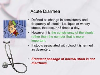 Acute Diarrhea
• Defined as change in consistency and
frequency of stools, i.e. liquid or watery
stools, that occur >3 times a day.
• However it is the consistency of the stools
rather than the number that is more
important.
• If stools associated with blood it is termed
as dysentery.
• Frequent passage of normal stool is not
diarrhoea.
 