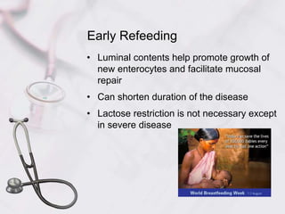 Early Refeeding
• Luminal contents help promote growth of
new enterocytes and facilitate mucosal
repair
• Can shorten duration of the disease
• Lactose restriction is not necessary except
in severe disease
 