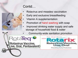 Contd…
• Rotavirus and measles vaccination
• Early and exclusive breastfeeding
• Vitamin A supplementation
• Promotion of hand washing with soap
• Improved drinking water supply and safe
storage of household food & water
• Community-wide sanitation promotion
 