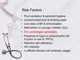Risk Factors
• Poor sanitation & personal hygiene
• Contaminated food & drinking water
• Low rates of BF & immunization
• Malnutrition in younger children (2yr)
• For prolonged episodes
• Presence of hypo or achlorohydria (d/t
H.pylori or use of PPI’s)
• Selective IgA deficiency
• HIV infection
• C.difficile infection (d/t antibiotic usage)
 