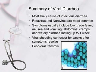 Summary of Viral Diarrhea
• Most likely cause of infectious diarrhea
• Rotavirus and Norovirus are most common
• Symptoms usually include low grade fever,
nausea and vomiting, abdominal cramps,
and watery diarrhea lasting up to 1 week
• Viral shedding can occur for weeks after
symptoms resolve
• Feco-oral transmis
 