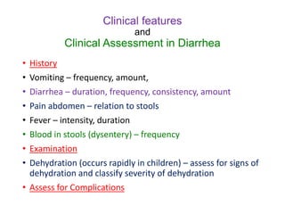 Clinical features
and
Clinical Assessment in Diarrhea
• History
• Vomiting – frequency, amount,
• Diarrhea – duration, frequency, consistency, amount
• Pain abdomen – relation to stools
• Fever – intensity, duration
• Blood in stools (dysentery) – frequency
• Examination
• Dehydration (occurs rapidly in children) – assess for signs of
dehydration and classify severity of dehydration
• Assess for Complications
 