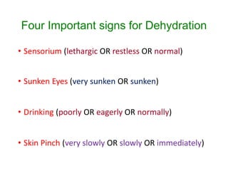 Four Important signs for Dehydration
• Sensorium (lethargic OR restless OR normal)
• Sunken Eyes (very sunken OR sunken)
• Drinking (poorly OR eagerly OR normally)
• Skin Pinch (very slowly OR slowly OR immediately)
 