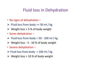 Fluid loss in Dehydration
• No signs of dehydration –
 Fluid loss from body =< 50 ml / kg
 Weight loss < 5 % of body weight
• Some dehydration –
 Fluid loss from body = 50 - 100 ml / kg
 Weight loss - 5 - 10 % of body weight
• Severe dehydration –
 Fluid loss from body > 100 ml / kg
 Weight loss > 10 % of body weight
 