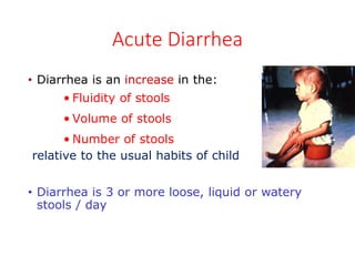 Acute Diarrhea
• Diarrhea is an increase in the:
• Fluidity of stools
• Volume of stools
• Number of stools
relative to the usual habits of child
• Diarrhea is 3 or more loose, liquid or watery
stools / day
 