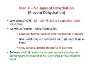 Plan A – No signs of Dehydration
(Prevent Dehydration)
• Low osmolar ORS - 50 - 100 ml (1/2 to 1 cup) after each
loose stool
• Continue Feeding – Milk / Semisolids
• Continue Mother milk or other milk feeds as before
• Give small frequent semisolid feeds (if more than 4 -
6 mo)
• Rice, banana, potato are useful in diarrhea
• Follow-up – Child needs to be seen again if diarrhea or
vomiting are increasing or he is lethargic or has blood in
stool
 