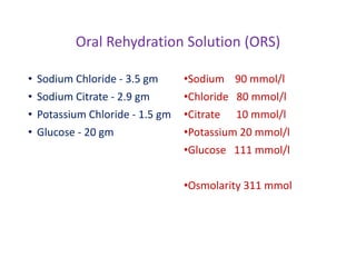 Oral Rehydration Solution (ORS)
• Sodium Chloride - 3.5 gm
• Sodium Citrate - 2.9 gm
• Potassium Chloride - 1.5 gm
• Glucose - 20 gm
•Sodium 90 mmol/l
•Chloride 80 mmol/l
•Citrate 10 mmol/l
•Potassium 20 mmol/l
•Glucose 111 mmol/l
•Osmolarity 311 mmol
 