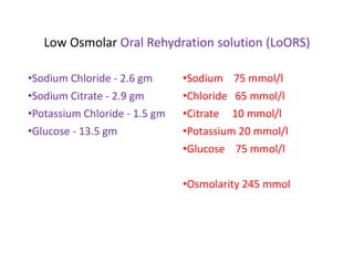 Low Osmolar Oral Rehydration solution (LoORS)
•Sodium Chloride - 2.6 gm
•Sodium Citrate - 2.9 gm
•Potassium Chloride - 1.5 gm
•Glucose - 13.5 gm
•Sodium 75 mmol/l
•Chloride 65 mmol/l
•Citrate 10 mmol/l
•Potassium 20 mmol/l
•Glucose 75 mmol/l
•Osmolarity 245 mmol
 