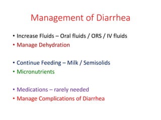 Management of Diarrhea
• Increase Fluids – Oral fluids / ORS / IV fluids
• Manage Dehydration
• Continue Feeding – Milk / Semisolids
• Micronutrients
• Medications – rarely needed
• Manage Complications of Diarrhea
 