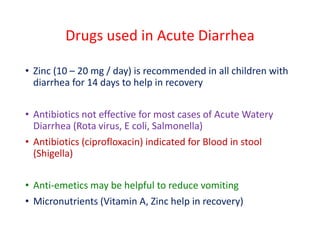 Drugs used in Acute Diarrhea
• Zinc (10 – 20 mg / day) is recommended in all children with
diarrhea for 14 days to help in recovery
• Antibiotics not effective for most cases of Acute Watery
Diarrhea (Rota virus, E coli, Salmonella)
• Antibiotics (ciprofloxacin) indicated for Blood in stool
(Shigella)
• Anti-emetics may be helpful to reduce vomiting
• Micronutrients (Vitamin A, Zinc help in recovery)
 