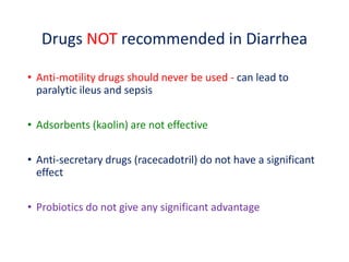 Drugs NOT recommended in Diarrhea
• Anti-motility drugs should never be used - can lead to
paralytic ileus and sepsis
• Adsorbents (kaolin) are not effective
• Anti-secretary drugs (racecadotril) do not have a significant
effect
• Probiotics do not give any significant advantage
 