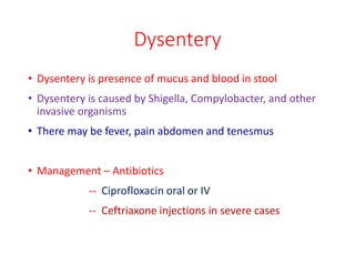 Dysentery
• Dysentery is presence of mucus and blood in stool
• Dysentery is caused by Shigella, Compylobacter, and other
invasive organisms
• There may be fever, pain abdomen and tenesmus
• Management – Antibiotics
-- Ciprofloxacin oral or IV
-- Ceftriaxone injections in severe cases
 