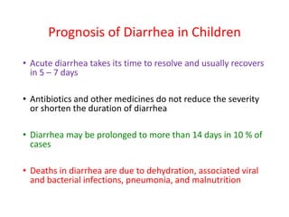 Prognosis of Diarrhea in Children
• Acute diarrhea takes its time to resolve and usually recovers
in 5 – 7 days
• Antibiotics and other medicines do not reduce the severity
or shorten the duration of diarrhea
• Diarrhea may be prolonged to more than 14 days in 10 % of
cases
• Deaths in diarrhea are due to dehydration, associated viral
and bacterial infections, pneumonia, and malnutrition
 