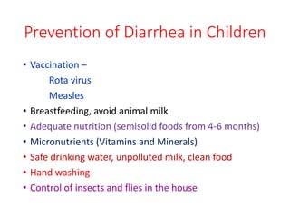 Prevention of Diarrhea in Children
• Vaccination –
Rota virus
Measles
• Breastfeeding, avoid animal milk
• Adequate nutrition (semisolid foods from 4-6 months)
• Micronutrients (Vitamins and Minerals)
• Safe drinking water, unpolluted milk, clean food
• Hand washing
• Control of insects and flies in the house
 