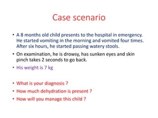 Case scenario
• A 8 months old child presents to the hospital in emergency.
He started vomiting in the morning and vomited four times.
After six hours, he started passing watery stools.
• On examination, he is drowsy, has sunken eyes and skin
pinch takes 2 seconds to go back.
• His weight is 7 kg
• What is your diagnosis ?
• How much dehydration is present ?
• How will you manage this child ?
 