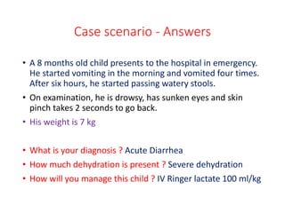 Case scenario - Answers
• A 8 months old child presents to the hospital in emergency.
He started vomiting in the morning and vomited four times.
After six hours, he started passing watery stools.
• On examination, he is drowsy, has sunken eyes and skin
pinch takes 2 seconds to go back.
• His weight is 7 kg
• What is your diagnosis ? Acute Diarrhea
• How much dehydration is present ? Severe dehydration
• How will you manage this child ? IV Ringer lactate 100 ml/kg
 