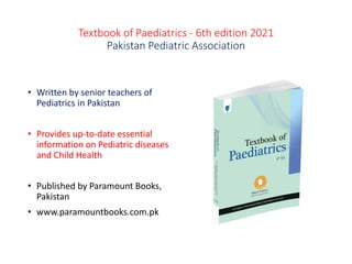 Textbook of Paediatrics - 6th edition 2021
Pakistan Pediatric Association
• Written by senior teachers of
Pediatrics in Pakistan
• Provides up-to-date essential
information on Pediatric diseases
and Child Health
• Published by Paramount Books,
Pakistan
• www.paramountbooks.com.pk
 