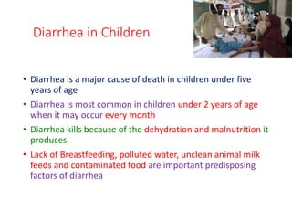Diarrhea in Children
• Diarrhea is a major cause of death in children under five
years of age
• Diarrhea is most common in children under 2 years of age
when it may occur every month
• Diarrhea kills because of the dehydration and malnutrition it
produces
• Lack of Breastfeeding, polluted water, unclean animal milk
feeds and contaminated food are important predisposing
factors of diarrhea
 