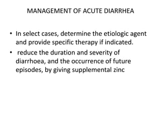 MANAGEMENT OF ACUTE DIARRHEA 
• In select cases, determine the etiologic agent 
and provide specific therapy if indicated. 
• reduce the duration and severity of 
diarrhoea, and the occurrence of future 
episodes, by giving supplemental zinc 
 